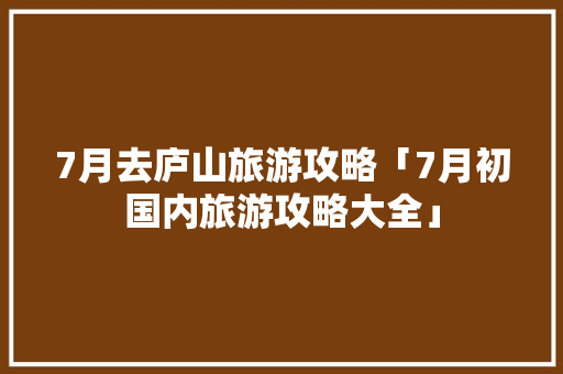 7月去庐山旅游攻略「7月初国内旅游攻略大全」 7月去庐山旅游攻略「7月初国内旅游攻略大全」 健康知识