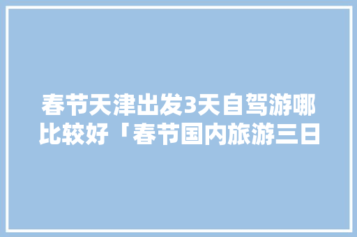 春节天津出发3天自驾游哪比较好「春节国内旅游三日游攻略图」 春节天津出发3天自驾游哪比较好「春节国内旅游三日游攻略图」 家庭生活