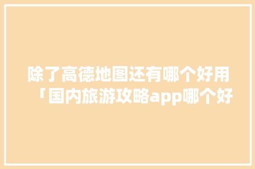 除了高德地图还有哪个好用「国内旅游攻略app哪个好一点的」 除了高德地图还有哪个好用「国内旅游攻略app哪个好一点的」 家庭生活