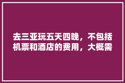 去三亚玩五天四晚，不包括机票和酒店的费用，大概需要多少钱「国内旅游三亚攻略五天多少钱」 去三亚玩五天四晚，不包括机票和酒店的费用，大概需要多少钱「国内旅游三亚攻略五天多少钱」 健康知识