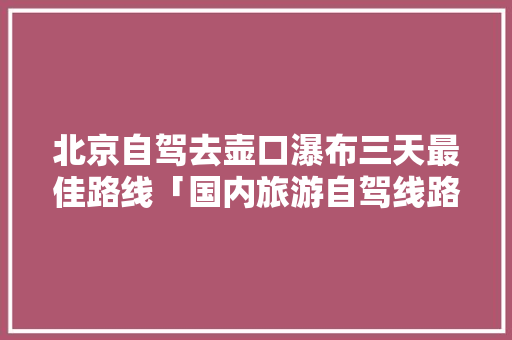 北京自驾去壶口瀑布三天最佳路线「国内旅游自驾线路攻略图片」 北京自驾去壶口瀑布三天最佳路线「国内旅游自驾线路攻略图片」 时尚潮流