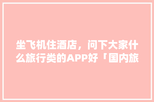 坐飞机住酒店，问下大家什么旅行类的APP好「国内旅游攻略app排名前十名有哪些」 坐飞机住酒店，问下大家什么旅行类的APP好「国内旅游攻略app排名前十名有哪些」 家庭生活