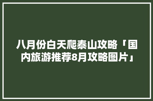 八月份白天爬泰山攻略「国内旅游推荐8月攻略图片」