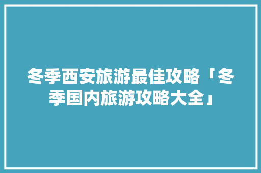 冬季西安旅游最佳攻略「冬季国内旅游攻略大全」 冬季西安旅游最佳攻略「冬季国内旅游攻略大全」 家庭生活