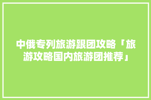 中俄专列旅游跟团攻略「旅游攻略国内旅游团推荐」 中俄专列旅游跟团攻略「旅游攻略国内旅游团推荐」 旅游指南