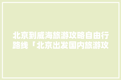 北京到威海旅游攻略自由行路线「北京出发国内旅游攻略路线」 北京到威海旅游攻略自由行路线「北京出发国内旅游攻略路线」 时尚潮流