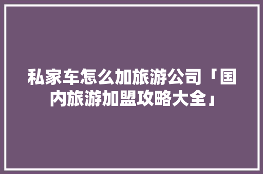 私家车怎么加旅游公司「国内旅游加盟攻略大全」 私家车怎么加旅游公司「国内旅游加盟攻略大全」 生活技巧