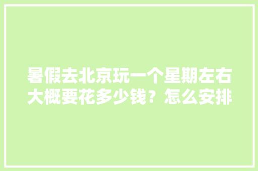 暑假去北京玩一个星期左右大概要花多少钱？怎么安排行程「暑假环国内旅游攻略图」 暑假去北京玩一个星期左右大概要花多少钱？怎么安排行程「暑假环国内旅游攻略图」 家庭生活