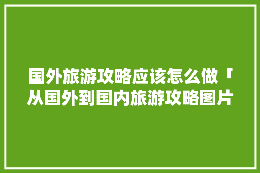 国外旅游攻略应该怎么做「从国外到国内旅游攻略图片」 国外旅游攻略应该怎么做「从国外到国内旅游攻略图片」 时尚潮流