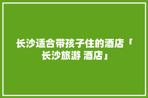 长沙适合带孩子住的酒店「长沙旅游 酒店」 长沙适合带孩子住的酒店「长沙旅游 酒店」 美食食谱