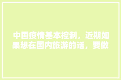 中国疫情基本控制，近期如果想在国内旅游的话，要做好哪些准备「全国内旅游攻略图片大全高清」