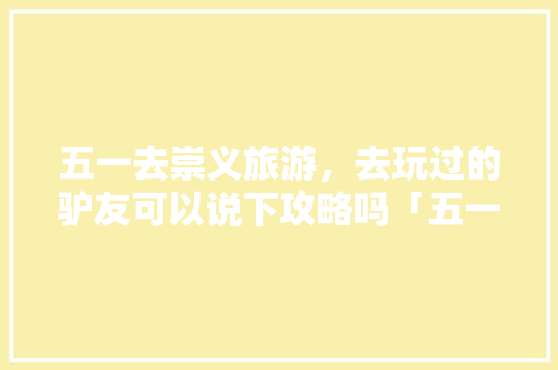 五一去崇义旅游，去玩过的驴友可以说下攻略吗「五一国内旅游景点攻略图」 五一去崇义旅游，去玩过的驴友可以说下攻略吗「五一国内旅游景点攻略图」 时尚潮流
