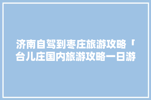 济南自驾到枣庄旅游攻略「台儿庄国内旅游攻略一日游」 济南自驾到枣庄旅游攻略「台儿庄国内旅游攻略一日游」 家庭生活