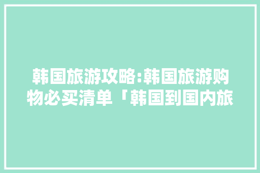 韩国旅游攻略:韩国旅游购物必买清单「韩国到国内旅游攻略路线」 韩国旅游攻略:韩国旅游购物必买清单「韩国到国内旅游攻略路线」 时尚潮流