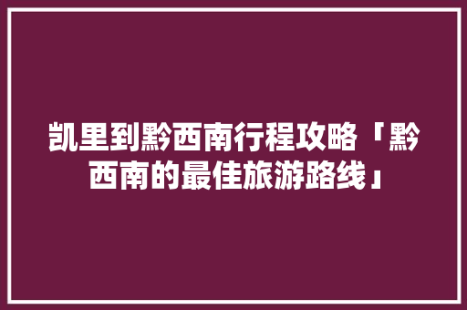 凯里到黔西南行程攻略「黔西南的最佳旅游路线」 凯里到黔西南行程攻略「黔西南的最佳旅游路线」 家庭生活