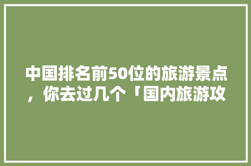 中国排名前50位的旅游景点，你去过几个「国内旅游攻略大全全部免费」