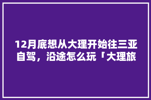 12月底想从大理开始往三亚自驾，沿途怎么玩「大理旅游酒店推荐」