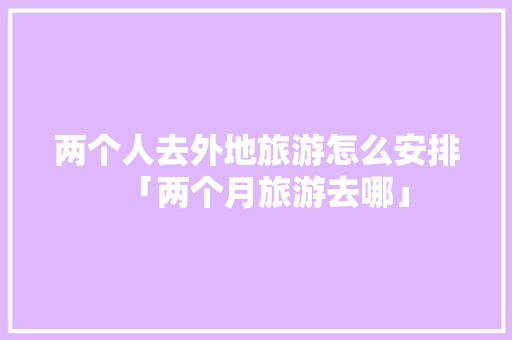 两个人去外地旅游怎么安排「两个月旅游去哪」