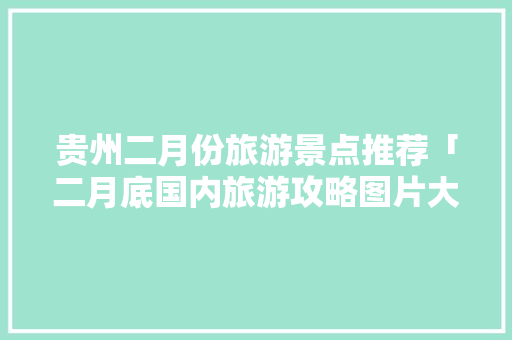 贵州二月份旅游景点推荐「二月底国内旅游攻略图片大全」 贵州二月份旅游景点推荐「二月底国内旅游攻略图片大全」 健康知识