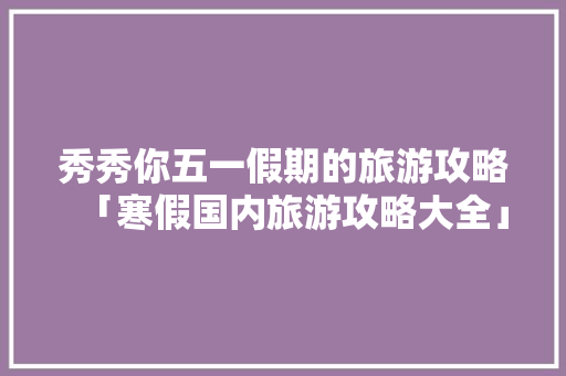 秀秀你五一假期的旅游攻略「寒假国内旅游攻略大全」
