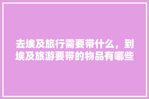 去埃及旅行需要带什么，到埃及旅游要带的物品有哪些「埃及旅游国内旅游攻略大全」