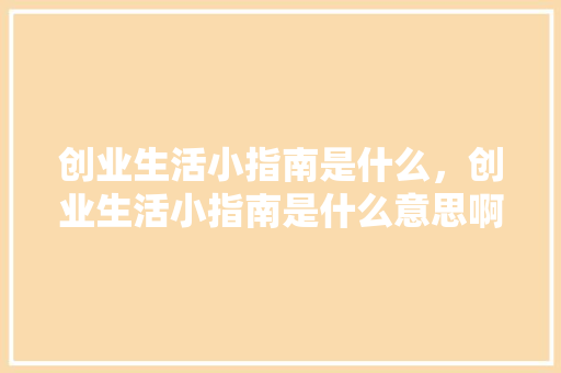 创业生活小指南是什么，创业生活小指南是什么意思啊。 创业生活小指南是什么，创业生活小指南是什么意思啊。 家庭生活