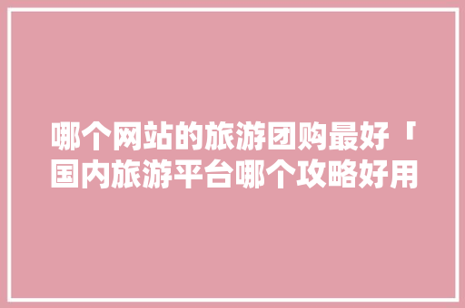 哪个网站的旅游团购最好「国内旅游平台哪个攻略好用」 哪个网站的旅游团购最好「国内旅游平台哪个攻略好用」 时尚潮流