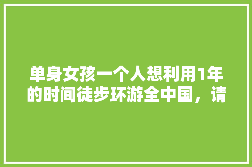 单身女孩一个人想利用1年的时间徒步环游全中国，请问需要准备和注意什么「8天国内旅游去哪里」 单身女孩一个人想利用1年的时间徒步环游全中国，请问需要准备和注意什么「8天国内旅游去哪里」 旅游指南