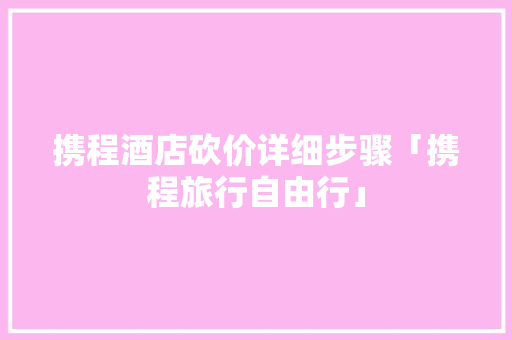 携程酒店砍价详细步骤「携程旅行自由行」 携程酒店砍价详细步骤「携程旅行自由行」 旅游指南