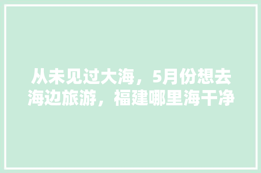 从未见过大海，5月份想去海边旅游，福建哪里海干净「国内旅游3月海岛攻略大全」 从未见过大海，5月份想去海边旅游，福建哪里海干净「国内旅游3月海岛攻略大全」 时尚潮流