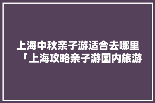 上海中秋亲子游适合去哪里「上海攻略亲子游国内旅游景点」