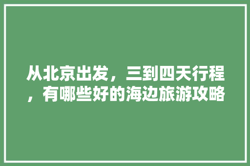 从北京出发，三到四天行程，有哪些好的海边旅游攻略「国内旅游三天」