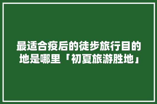 最适合疫后的徒步旅行目的地是哪里「初夏旅游胜地」 最适合疫后的徒步旅行目的地是哪里「初夏旅游胜地」 生活技巧