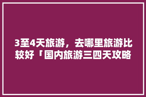 3至4天旅游，去哪里旅游比较好「国内旅游三四天攻略大全图」 3至4天旅游，去哪里旅游比较好「国内旅游三四天攻略大全图」 美食食谱