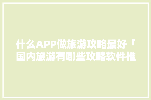 什么APP做旅游攻略最好「国内旅游有哪些攻略软件推荐」 什么APP做旅游攻略最好「国内旅游有哪些攻略软件推荐」 时尚潮流