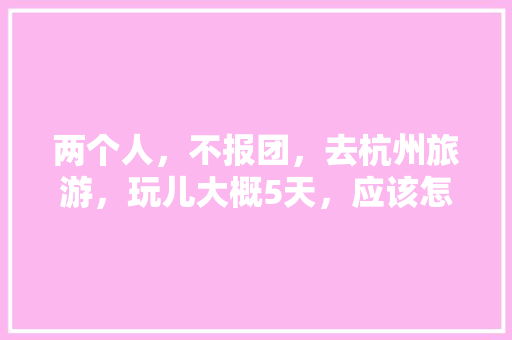 两个人，不报团，去杭州旅游，玩儿大概5天，应该怎么安排「两个月旅游去哪」 两个人，不报团，去杭州旅游，玩儿大概5天，应该怎么安排「两个月旅游去哪」 家庭生活