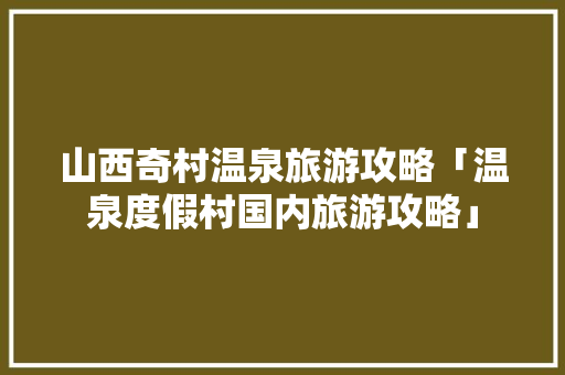 山西奇村温泉旅游攻略「温泉度假村国内旅游攻略」 山西奇村温泉旅游攻略「温泉度假村国内旅游攻略」 健康知识