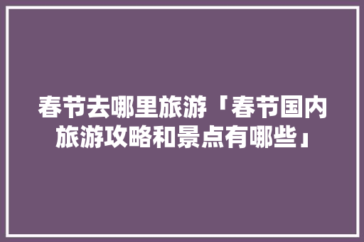 春节去哪里旅游「春节国内旅游攻略和景点有哪些」 春节去哪里旅游「春节国内旅游攻略和景点有哪些」 健康知识