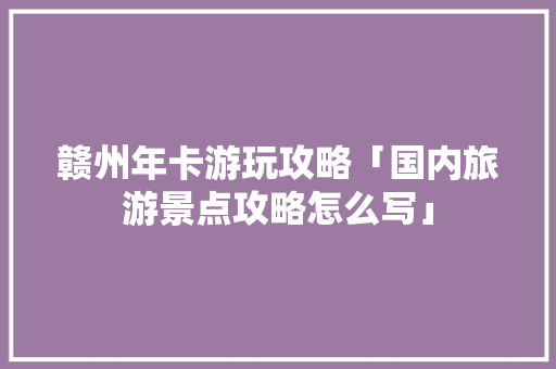 赣州年卡游玩攻略「国内旅游景点攻略怎么写」 赣州年卡游玩攻略「国内旅游景点攻略怎么写」 美食食谱