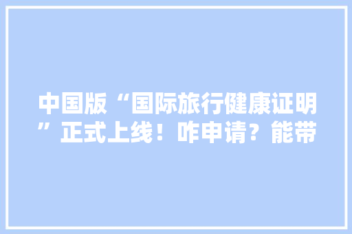 中国版“国际旅行健康证明”正式上线！咋申请？能带来什么便利「旅游攻略电子版」 中国版“国际旅行健康证明”正式上线！咋申请？能带来什么便利「旅游攻略电子版」 健康知识
