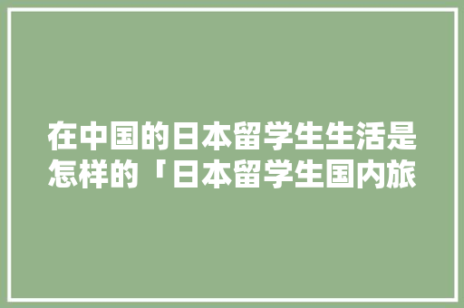 在中国的日本留学生生活是怎样的「日本留学生国内旅游攻略大全」 在中国的日本留学生生活是怎样的「日本留学生国内旅游攻略大全」 家庭生活