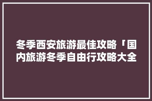 冬季西安旅游最佳攻略「国内旅游冬季自由行攻略大全」