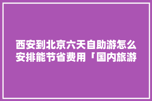 西安到北京六天自助游怎么安排能节省费用「国内旅游六天攻略最新消息」 西安到北京六天自助游怎么安排能节省费用「国内旅游六天攻略最新消息」 时尚潮流