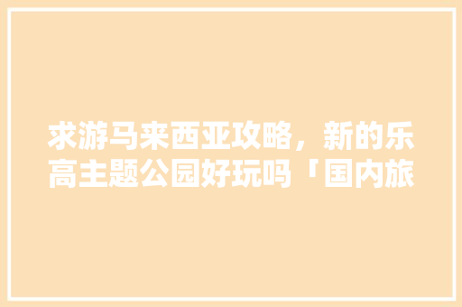 求游马来西亚攻略，新的乐高主题公园好玩吗「国内旅游马来西亚攻略图片」 求游马来西亚攻略，新的乐高主题公园好玩吗「国内旅游马来西亚攻略图片」 美食食谱