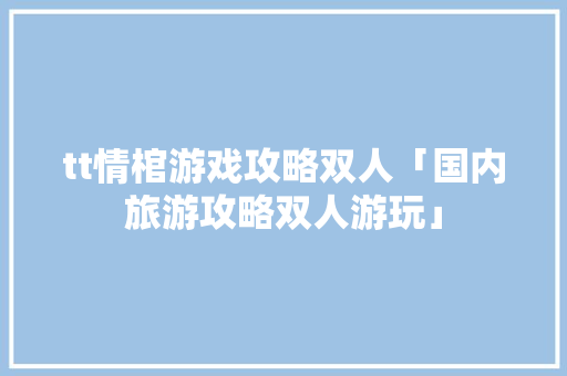 tt情棺游戏攻略双人「国内旅游攻略双人游玩」 tt情棺游戏攻略双人「国内旅游攻略双人游玩」 旅游指南