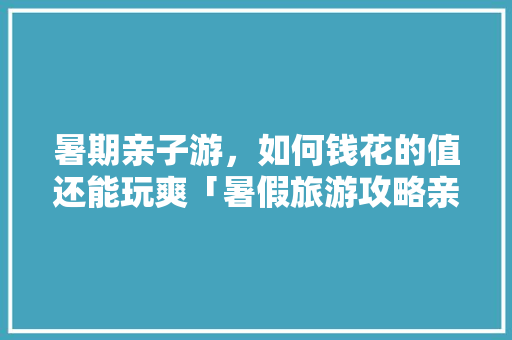 暑期亲子游，如何钱花的值还能玩爽「暑假旅游攻略亲子游四天三晚」