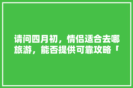 请问四月初，情侣适合去哪旅游，能否提供可靠攻略「四月初国内旅游攻略图片」 请问四月初，情侣适合去哪旅游，能否提供可靠攻略「四月初国内旅游攻略图片」 美食食谱