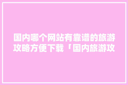 国内哪个网站有靠谱的旅游攻略方便下载「国内旅游攻略网站」 国内哪个网站有靠谱的旅游攻略方便下载「国内旅游攻略网站」 生活技巧