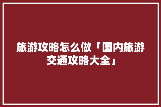 旅游攻略怎么做「国内旅游交通攻略大全」