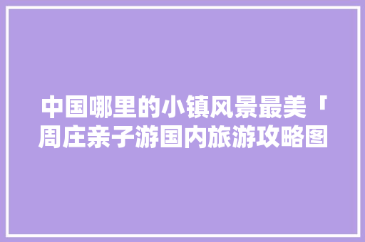 中国哪里的小镇风景最美「周庄亲子游国内旅游攻略图」 中国哪里的小镇风景最美「周庄亲子游国内旅游攻略图」 美食食谱